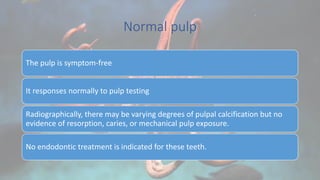 Normal pulp
The pulp is symptom-free
It responses normally to pulp testing
Radiographically, there may be varying degrees of pulpal calcification but no
evidence of resorption, caries, or mechanical pulp exposure.
No endodontic treatment is indicated for these teeth.
 