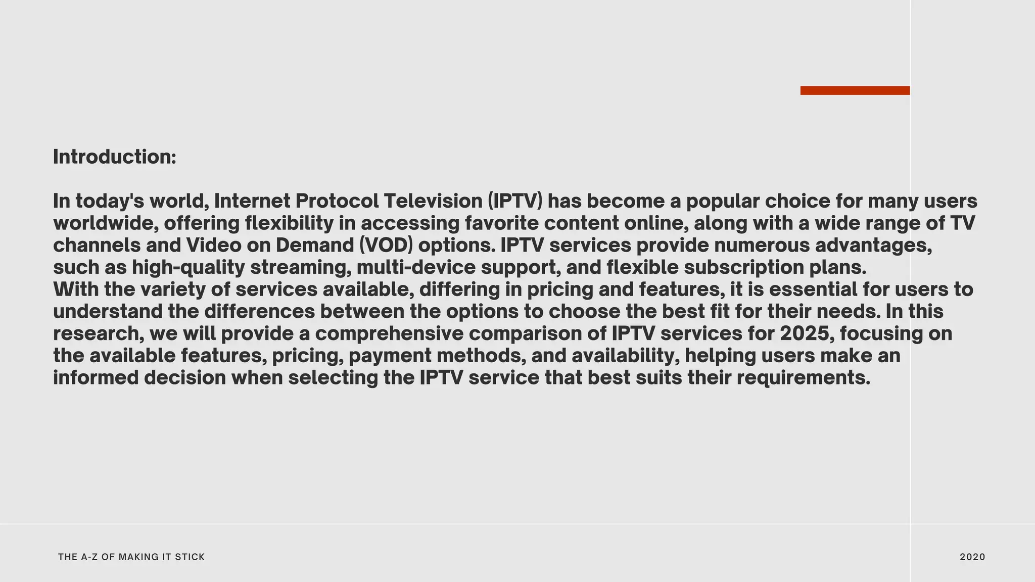 Introduction:
In today's world, Internet Protocol Television (IPTV) has become a popular choice for many users
worldwide, offering flexibility in accessing favorite content online, along with a wide range of TV
channels and Video on Demand (VOD) options. IPTV services provide numerous advantages,
such as high-quality streaming, multi-device support, and flexible subscription plans.
With the variety of services available, differing in pricing and features, it is essential for users to
understand the differences between the options to choose the best fit for their needs. In this
research, we will provide a comprehensive comparison of IPTV services for 2025, focusing on
the available features, pricing, payment methods, and availability, helping users make an
informed decision when selecting the IPTV service that best suits their requirements.
2020
THE A-Z OF MAKING IT STICK
 
