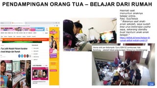 PENDAMPINGAN ORANG TUA – BELAJAR DARI RUMAH
Hasniati saat
menuntun anaknya
belajar online.
Foto: Dul/Telisik
" Biasanya saat anak-
anak sekolah, saya sudah
bisa urus beberapa usaha
saya, sekarang standby
buat bantuin anak-anak
belajar.“
https://telisik.id/news/belajar-di-
rumah-akibat-wabah-covid-19
Home visit per kelompok: Guru SDN 02 Lemburawi, Kab
Bandung – sekolah lokasi pegunungan. Orang tua mendampingi
24
 