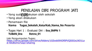 PENILAIAN DIRI PROGRAM JATI
DIRI
• Yang sudah dilakukan oleh sekolah
• Yang akan dilakukan
• Penamaan file :
Nama Tugas_Sekolah_Kota/Kab_Nama_No Peserta
• Tugas Hari 1 : Evaluasi Diri : Eva_SMPN 1
TUBAN_Dra Retno_01
Link Pengumpulan Tugas:
https://drive.google.com/drive/folders/1GSwb09XDf0PVQSSGxLNO1La
d-4AJ8UmU?usp=sharing
 
