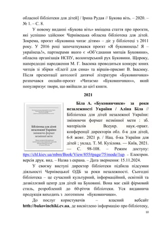 10
обласної бібліотеки для дітей] / Ірина Рудая // Букова віть. – 2020. –
№ 1. – С. 8.
У новому виданні «Букова віть» вміщена стаття про проєкти,
які успішно здійснює Чернівецька обласна бібліотека для дітей.
Зокрема, проєкт «Буковина читає дітям» – діє у бібліотеці з 2011
року. У 2016 році започаткувався проєкт «Я буковинець! Я –
українець!», партнерами якого є «Об’єднання митців Буковини»,
обласна організація НСПУ, волонтерський рух Буковини. Щороку,
напередодні народження М. Г. Івасюка проводиться конкурс юних
читців зі збірки «Елегії для сина» та віршів-присвят В. Івасюку.
Після презентації антології дитячої літератури «Буковинчики»
розпочався онлайн-проєкт «Читаємо «Буковинчики»», який
популяризує твори, що ввійшли до цієї книги.
2021
Біла А. «Буковинчики» за роки
незалежності України / Аліна Біла //
Бібліотека для дітей незалежної України:
змінюючи формат незмінної мети : зб.
матеріалів Всеукр. наук.-практ.
конференції директорів обл. б-к для дітей,
6-8 жовт. 2021 р. / Нац. б-ка України для
дітей ; уклад. Т. М. Кузілова. — Київ, 2021.
— С. 98-108. – Режим доступу:
ttps://chl.kiev.ua/mbm/Book/View/855#page/75/mode/1up. – Електрон.
версія друк. вид. – Назва з екрана. – Дата звернення: 15.11.2024.
У своєму виступі директор бібліотеки підбила підсумки
діяльності Чернівецької ОДБ за роки незалежності. Сьогодні
бібліотека – це сучасний культурний, інформаційний, освітній та
дозвіллєвий центр для дітей на Буковині. Вона має свій фірмовий
стиль, розроблений до 60-річчя бібліотеки. Уся видавнича
продукція виходить з логотипом «Буковинчики».
До послуг користувачів – власний вебсайт
htth://bukovinchiki.cv.ua, де висвітлено інформацію про бібліотеку,
 