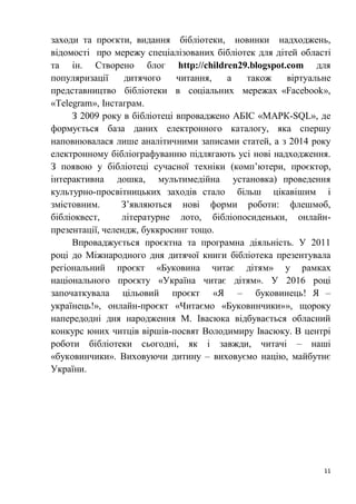 11
заходи та проєкти, видання бібліотеки, новинки надходжень,
відомості про мережу спеціалізованих бібліотек для дітей області
та ін. Створено блог http://children29.blogspot.com для
популяризації дитячого читання, а також віртуальне
представництво бібліотеки в соціальних мережах «Facebook»,
«Telegram», Інстаграм.
З 2009 року в бібліотеці впроваджено АБІС «МАРК-SQL», де
формується база даних електронного каталогу, яка спершу
наповнювалася лише аналітичними записами статей, а з 2014 року
електронному бібліографуванню підлягають усі нові надходження.
З появою у бібліотеці сучасної техніки (комп’ютери, проєктор,
інтерактивна дошка, мультимедійна установка) проведення
культурно-просвітницьких заходів стало більш цікавішим і
змістовним. З’являються нові форми роботи: флешмоб,
бібліоквест, літературне лото, бібліопосиденьки, онлайн-
презентації, челендж, буккросинг тощо.
Впроваджується проєктна та програмна діяльність. У 2011
році до Міжнародного дня дитячої книги бібліотека презентувала
регіональний проєкт «Буковина читає дітям» у рамках
національного проєкту «Україна читає дітям». У 2016 році
започаткувала цільовий проєкт «Я – буковинець! Я –
українець!», онлайн-проєкт «Читаємо «Буковинчики»», щороку
напередодні дня народження М. Івасюка відбувається обласний
конкурс юних читців віршів-посвят Володимиру Івасюку. В центрі
роботи бібліотеки сьогодні, як і завжди, читачі – наші
«буковинчики». Виховуючи дитину – виховуємо націю, майбутнє
України.
 