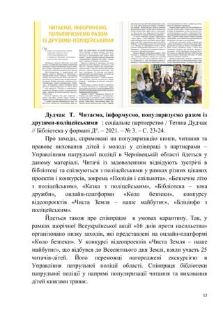 12
Дудчак Т. Читаємо, інформуємо, популяризуємо разом із
друзями-поліцейськими : соціальне партнерство / Тетяна Дудчак
// Бібліотека у форматі Д°. – 2021. – № 3. – С. 23-24.
Про заходи, спрямовані на популяризацію книги, читання та
правове виховання дітей і молоді у співпраці з партнерами –
Управлінням патрульної поліції в Чернівецькій області йдеться у
даному матеріалі. Читачі із задоволенням відвідують зустрічі в
бібліотеці та спілкуються з поліцейськими у рамках різних цікавих
проектів і конкурсів, зокрема «Поліція і спільнота», «Безпечне літо
з поліцейським», «Казка з поліцейським», «Бібліотека – зона
дружби», онлайн-платформи «Коло безпеки», конкурсу
відеопроєктів «Чиста Земля – наше майбутнє», «Бліцінфо з
поліцейським».
Йдеться також про співпрацю в умовах карантину. Так, у
рамках щорічної Всеукраїнської акції «16 днів проти насильства»
організовано низку заходів, які представлені на онлайн-платформі
«Коло безпеки». У конкурсі відеопроектів «Чиста Земля – наше
майбутнє», що відбувся до Всесвітнього дня Землі, взяли участь 25
читачів-дітей. Його переможці нагороджені екскурсією в
Управління патрульної поліції області. Співпраця бібліотеки
патрульної поліції у напрямі популяризації читання та виховання
дітей книгами триває.
 