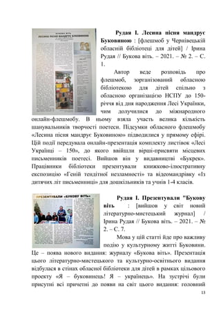 13
Рудая І. Лесина пісня мандрує
Буковиною : [флешмоб у Чернівецькій
обласній бібліотеці для дітей] / Ірина
Рудая // Букова віть. – 2021. – № 2. – С.
1.
Автор веде розповідь про
флешмоб, зорганізований обласною
бібліотекою для дітей спільно з
обласною організацією НСПУ до 150-
річчя від дня народження Лесі Українки,
чим долучилися до міжнародного
онлайн-флешмобу. В ньому взяла участь велика кількість
шанувальників творчості поетеси. Підсумки обласного флешмобу
«Лесина пісня мандрує Буковиною» підводилися у прямому ефірі.
Цій події передувала онлайн-презентація комплекту листівок «Лесі
Українці – 150», до якого ввійшли вірші-присвяти місцевих
письменників поетесі. Вийшов він у видавництві «Букрек».
Працівники бібліотеки презентували книжково-ілюстративну
експозицію «Геній тендітної незламності» та відеомандрівку «Із
дитячих літ письменниці» для дошкільників та учнів 1-4 класів.
Рудая І. Презентували "Букову
віть : [вийшов у світ новий
літературно-мистецький журнал] /
Ірина Рудая // Букова віть. – 2021. – №
2. – С. 7.
Мова у цій статті йде про важливу
подію у культурному житті Буковини.
Це – поява нового видання: журналу «Букова віть». Презентація
цього літературно-мистецького та культурно-освітнього видання
відбулася в стінах обласної бібліотеки для дітей в рамках цільового
проекту «Я – буковинець! Я – українець». На зустрічі були
присутні всі причетні до появи на світ цього видання: головний
 