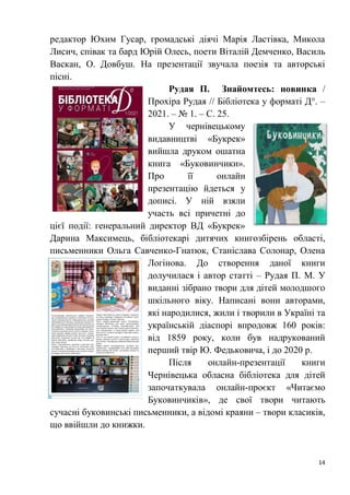14
редактор Юхим Гусар, громадські діячі Марія Ластівка, Микола
Лисич, співак та бард Юрій Олесь, поети Віталій Демченко, Василь
Васкан, О. Довбуш. На презентації звучала поезія та авторські
пісні.
Рудая П. Знайомтесь: новинка /
Прохіра Рудая // Бібліотека у форматі Д°. –
2021. – № 1. – С. 25.
У чернівецькому
видавництві «Букрек»
вийшла друком ошатна
книга «Буковинчики».
Про її онлайн
презентацію йдеться у
дописі. У ній взяли
участь всі причетні до
цієї події: генеральний директор ВД «Букрек»
Дарина Максимець, бібліотекарі дитячих книгозбірень області,
письменники Ольга Савченко-Гнатюк, Станіслава Солонар, Олена
Логінова. До створення даної книги
долучилася і автор статті – Рудая П. М. У
виданні зібрано твори для дітей молодшого
шкільного віку. Написані вони авторами,
які народилися, жили і творили в Україні та
українській діаспорі впродовж 160 років:
від 1859 року, коли був надрукований
перший твір Ю. Федьковича, і до 2020 р.
Після онлайн-презентації книги
Чернівецька обласна бібліотека для дітей
започаткувала онлайн-проєкт «Читаємо
Буковинчиків», де свої твори читають
сучасні буковинські письменники, а відомі краяни – твори класиків,
що ввійшли до книжки.
 