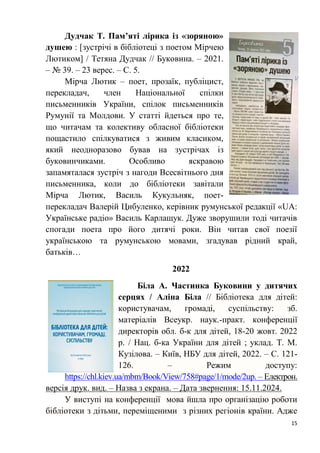 15
Дудчак Т. Пам’яті лірика із «зоряною»
душею : [зустрічі в бібліотеці з поетом Мірчею
Лютиком] / Тетяна Дудчак // Буковина. – 2021.
– № 39. – 23 верес. – С. 5.
Мірча Лютик – поет, прозаїк, публіцист,
перекладач, член Національної спілки
письменників України, спілок письменників
Румунії та Молдови. У статті йдеться про те,
що читачам та колективу обласної бібліотеки
пощастило спілкуватися з живим класиком,
який неодноразово бував на зустрічах із
буковинчиками. Особливо яскравою
запамяталася зустріч з нагоди Всесвітнього дня
письменника, коли до бібліотеки завітали
Мірча Лютик, Василь Кукульняк, поет-
перекладач Валерій Цибуленко, керівник румунської редакції «UA:
Українське радіо» Василь Карлащук. Дуже зворушили тоді читачів
спогади поета про його дитячі роки. Він читав свої поезії
українською та румунською мовами, згадував рідний край,
батьків…
2022
Біла А. Частинка Буковини у дитячих
серцях / Аліна Біла // Бібліотека для дітей:
користувачам, громаді, суспільству: зб.
матеріалів Всеукр. наук.-практ. конференції
директорів обл. б-к для дітей, 18-20 жовт. 2022
р. / Нац. б-ка України для дітей ; уклад. Т. М.
Кузілова. – Київ, НБУ для дітей, 2022. – С. 121-
126. – Режим доступу:
https://chl.kiev.ua/mbm/Book/View/758#page/1/mode/2up. – Електрон.
версія друк. вид. – Назва з екрана. – Дата звернення: 15.11.2024.
У виступі на конференції мова йшла про організацію роботи
бібліотеки з дітьми, переміщеними з різних регіонів країни. Адже
 