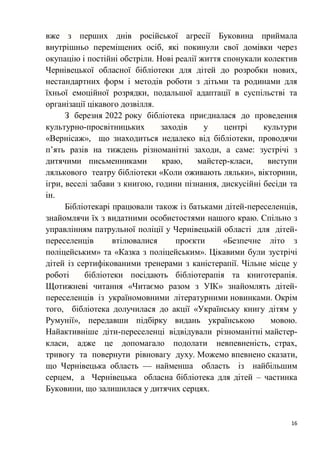 16
вже з перших днів російської агресії Буковина приймала
внутрішньо переміщених осіб, які покинули свої домівки через
окупацію і постійні обстріли. Нові реалії життя спонукали колектив
Чернівецької обласної бібліотеки для дітей до розробки нових,
нестандартних форм і методів роботи з дітьми та родинами для
їхньої емоційної розрядки, подальшої адаптації в суспільстві та
організації цікавого дозвілля.
З березня 2022 року бібліотека приєдналася до проведення
культурно-просвітницьких заходів у центрі культури
«Вернісаж», що знаходиться недалеко від бібліотеки, проводячи
п’ять разів на тиждень різноманітні заходи, а саме: зустрічі з
дитячими письменниками краю, майстер-класи, виступи
лялькового театру бібліотеки «Коли оживають ляльки», вікторини,
ігри, веселі забави з книгою, години пізнання, дискусійні бесіди та
ін.
Бібліотекарі працювали також із батьками дітей-переселенців,
знайомлячи їх з видатними особистостями нашого краю. Спільно з
управлінням патрульної поліції у Чернівецькій області для дітей-
переселенців втілювалися проєкти «Безпечне літо з
поліцейським» та «Казка з поліцейським». Цікавими були зустрічі
дітей із сертифікованими тренерами з каністерапії. Чільне місце у
роботі бібліотеки посідають бібліотерапія та книготерапія.
Щотижневі читання «Читаємо разом з УІК» знайомлять дітей-
переселенців із україномовними літературними новинками. Окрім
того, бібліотека долучилася до акції «Українську книгу дітям у
Румунії», передавши підбірку видань українською мовою.
Найактивніше діти-переселенці відвідували різноманітні майстер-
класи, адже це допомагало подолати невпевненість, страх,
тривогу та повернути рівновагу духу. Можемо впевнено сказати,
що Чернівецька область — найменша область із найбільшим
серцем, а Чернівецька обласна бібліотека для дітей – частинка
Буковини, що залишилася у дитячих серцях.
 
