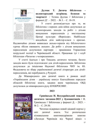 17
Дудчак Т. Дитяча бібліотека -
волонтерський острівець безпеки та
творчості / Тетяна Дудчак // Бібліотека у
форматі Д°. – 2022. – № 3. – С. 18-19.
У статті розповідається про те, як
бібліотека з перших днів війни долучилася до
волонтерських заходів та робіт з дітьми
вимушених переселенців у мистецькому
Центрі культури «Вернісаж». Найбільше
вподобали діти майстер-класи з оригамі.
Надзвичайно дієвою виявилася лялько-терапія від бібліотечного
гуртка «Коли оживають ляльки». До робіт з дітьми вимушених
переселенців долучилися партнери – працівники Управління
патрульної поліції в Чернівецькій області. Працював тут і клуб
бібліотеки «Читаємо з чотирилапими».
У статті йдеться і про Тиждень дитячого читання, багато
заходів якого були підготовлені для дітей-переселенців. Бібліотека
долучилася до ініціативи Наукової бібліотеки ЧНУ ім. Ю.
Федьковича по збору україномовної дитячої літератури для дітей-
переселенців, які перебувають у Румунії.
До Міжнародного дня дитячої книги в рамках акції
«Українським дітям – українську книгу» благодійники передали
обласній бібліотеці книги, завдяки яким чернівецька ОБД
долучилася до міжнародного руху БУККРОСИНГ.
2023
Гринівська Н. Всеукраїнський тиждень
дитячого читання-2023 у буковинчиків / Н.
Гринівська // Бібліотека у форматі Д. – 2023. –
№ 2. – С. 29-30.
Читачам відкрився новий цікавий портал у
світ дитячої книги. Усе розпочалося
пізнавальною книгомандрівкою книгою
«Легенди Чернівців від Чорної вівці» з
 