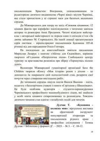 18
письменницею Христею Вінгранюк, співзасновницею та
редакторкою дитячого видавництва «Чорні вівці» містом Чернівці,
яке стало прихистком у ці страшні часи для багатьох маленьких
сердець.
До Міжнародного дня театру на захід «Саквояж цікавинок: 12
цікавих фактів про корифеїв» поспілкуватися з читачами завітала
акторка та режисерка Анна Проданюк. Читачі відвідали майстер-
клас з акторської майстерності та зіграли один із епізодів п’єси «За
двома зайцями» М. Старицького. На іншій локації презентувалася
серія листівок – віршів-присвят письменників Буковини 105-ій
річниці від дня народження Олеся Гончара.
На посиденьки до книголюбчиків завітали письменник
Мирослав Лазарук з книгою «Абетка для Євдокійки», керівник
творчого об’єднання «Патріотична пісня» Глибоцького центру
туризму та краєзнавства розповіла про збірку «Торкнутись піснею
душі».
Волонтери Міжнародної гуманітарної організації Save the
Children творили «Книгу «Моя історія» разом з дітьми – це
допомогло їм покращити свій психологічний стан, розкрити свої
почуття через створення мистецьких робіт.
До читацьких сердець линула поезія Василя Васкана – поета,
педагога з багаторічним стажем із книги «Стрітення у Шишківцях».
Це була особлива аудиторія – студенти-першокурсники
Чернівецького професійного машинобудівного ліцею, які знайшли
у особі поета цікавого співрозмовника та розповідача. Тиждень
дитячого читання став однією з незабутніх подій для читачів.
Дудчак Т. «Буковина -
колиска моя»: віртуальна виставка
як ефективний інструмент
популяризації літератури та
письменників рідного краю :
професійне спілкування / Тетяна
Дудчак // Бібліотека у форматі Д°. – 2023. – № 3. – С. 10-12.
 