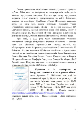 19
Стаття присвячена висвітленню такого актуального профілю
роботи бібліотеки, як створення та популяризація вебресурсів,
зокрема віртуальних виставок. Йдеться про низку віртуальних
виставок різної тематики, представлених на сайті бібліотеки,
зокрема на платформі SlideShare: «Тарас Шевченко: стежками
долі», «У мене хата, вшита небесами» (Михайло Ткач),
«Ювілейний книгозорепад», «Вона – як восени лелека…» (О.
Савченко-Гнатюк), «Собачі пригоди: книги про собак», «Поет із
сонцем в серці» (Г. Фалькович), «Борис Грінченко: з любов’ю до
дитини та її світу», «Ольга Васкан: «На чарівному крилі»» тощо.
Крім того, у 2023 році було започатковано обласний
краєзнавчий конкурс віртуальних виставок «Буковина – колиска
моя» для бібліотек територіальних громад області, що
обслуговують дітей. На розгляд журі надійшло 35 виставок від 33
бібліотек. На цих виставках бібліотеки дослідили та представили
творчий та життєвий шлях краян-письменників: Івана Бажанського,
Василя Васкана, Михайла Поляка, Василя Кривого; поетів Георгія
Шодринга-Регецяну, Порфирія Сандуляка, Дмитра Бугайчука, Дарії
Апопій тощо. Підсумки виставок та переможці оголошувалися у
прямому ефері на сторінці бібліотеки у Фейсбук.
Краснова А. М. Арттерапія як
інструмент допомоги дітям в умовах війни /
Алла Краснова // Бібліотека для дітей —
книжковий простір безпеки та розвитку : зб.
матеріалів Міжнар. наук.-практ. конф., 18-20
квіт. 2023 р. / Нац. б-ка України для дітей ;
уклад. Т. М. Кузілова. – Київ, НБУ для дітей,
2023. – С. 145-148. – Режим доступу:
https://chl.kiev.ua/mbm/Book/View/817#page/1/mode/2up. –
Електрон. версія друк. вид. – Назва з екрана. – Дата звернення:
18.11.2024.
 