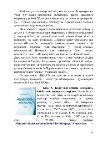 20
Свій виступ на конференції звідуюча відділом обслуговування
учнів 5-9 класів присвятила висвітленню такого важливого
напрямку у роботі бібліотеки з дітьми під час війни як арттерапія.
Це – турбота про емоційне самопочуття і психологічне здоров’я
дитини через художню діяльність.
За відсутності укриття наша бібліотека розпочала роботу з
дітьми ВПО у центрі культури «Вернісаж», а пізніше в екоальтанці
у дворику бібліотеки, дитячій дозвіллєвій кімнаті «Почитаймо та
пограймо» та залах бібліотеки. Дозвілля влітку проходило під
гаслом «Ні дня без позитиву!». Використовуючи елементи із
вторинної сировини, діти креативили у техніці оригамі,
паперопластиці. Цікавими для читайликів були заходи,
присвячені дню «Не наступайте на бджіл» та «Смачне свято –
День кавуна». Разом творили панно «Квітуча моя Україна» до Дня
Незалежності України. Захоплююче промайнув «Зимовий табір»,
який книгозбірня організувала на канікулах спільно із керівником
гуртка «Основи фенології» Чернівецького міського центру еколого-
натуралістичної творчості учнівської молоді.
За програмою «HEART» на заняттях з читачами у нашій
книгозбірні працювали волонтери Міжнародної гуманітарної
організації Save the Children.
Біла А. Культурно-освітня діяльність
бібліотеки: вектор партнерства / Аліна Біла //
Бібліотеки для дітей в культурно-освітньому
просторі України: перспективи та шляхи
розвитку в умовах війни : зб. матеріалів
Всеукр. наук.-практ. конференції керівників б-
к для дітей, 25-27 жовт. 2023 р. / Нац. б-ка
України для дітей ; уклад. Т. М. Кузілова ; ред.
О. А. Кадькаленко. — Київ : НБУ для дітей,
2023. — С. 98-101. – Режим доступу:
101https://chl.kiev.ua/mbm/Book/View/855#page/75/mode/1up. –
 