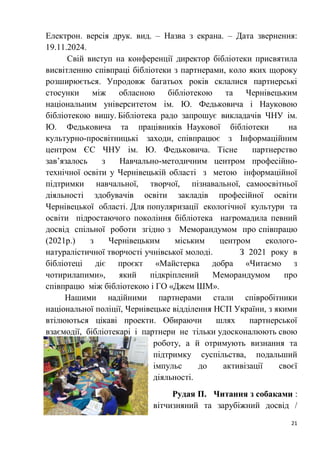 21
Електрон. версія друк. вид. – Назва з екрана. – Дата звернення:
19.11.2024.
Свій виступ на конференції директор бібліотеки присвятила
висвітленню співпраці бібліотеки з партнерами, коло яких щороку
розширюється. Упродовж багатьох років склалися партнерські
стосунки між обласною бібліотекою та Чернівецьким
національним університетом ім. Ю. Федьковича і Науковою
бібліотекою вишу. Бібліотека радо запрошує викладачів ЧНУ ім.
Ю. Федьковича та працівників Наукової бібліотеки на
культурно-просвітницькі заходи, співпрацює з Інформаційним
центром ЄС ЧНУ ім. Ю. Федьковича. Тісне партнерство
зав’язалось з Навчально-методичним центром професійно-
технічної освіти у Чернівецькій області з метою інформаційної
підтримки навчальної, творчої, пізнавальної, самоосвітньої
діяльності здобувачів освіти закладів професійної освіти
Чернівецької області. Для популяризації екологічної культури та
освіти підростаючого покоління бібліотека нагромадила певний
досвід спільної роботи згідно з Меморандумом про співпрацю
(2021р.) з Чернівецьким міським центром еколого-
натуралістичної творчості учнівської молоді. З 2021 року в
бібліотеці діє проєкт «Майстерка добра «Читаємо з
чотирилапими», який підкріплений Меморандумом про
співпрацю між бібліотекою і ГО «Джем ШМ».
Нашими надійними партнерами стали співробітники
національної поліції, Чернівецьке відділення НСП України, з якими
втілюються цікаві проекти. Обираючи шлях партнерської
взаємодії, бібліотекарі і партнери не тільки удосконалюють свою
роботу, а й отримують визнання та
підтримку суспільства, подальший
імпульс до активізації своєї
діяльності.
Рудая П. Читання з собаками :
вітчизняний та зарубіжний досвід /
 