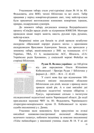 23
Учасниками табору стали учні-гуртківці ліцею № 16 ім. Ю.
Федьковича, діти ВПО, читачі бібліотеки та всі охочі. Табір
працював у період новорічно-різдвяних свят, тому майстер-класи
були присвячені виготовленню ялинкових новорічних іграшок,
прикрас, подарункових сувенірів.
До зимового табору доєдналася команда Всеукраїнського
проекту «СпівДія заради дітей» за підтримкою ЮНІСЕФ. Ментори
проводили цікаві творчі заняття, квести, рухливі ігри, руханки,
майстер-класи.
Наприкінці зміни для батьків та дітей провели незабутню
екскурсію «Щемливий портрет рідного міста» з креативним
екскурсоводом Ярославом Адамчуком. Заходи, що проходили у
зимовому таборі, висвітлювалися у ЗМІ: на телеканалах «1+1
Україна», ТВА, Сі 4, медіаагенство АСС, Шпальта, «UA:
Українське радіо Буковини», у соціальній мережі Фейсбук на
сторінці бібліотеки.
Рудая П. Велика українка : до 160-річчя
від дня народження Ольги Юліанівни
Кобилянської / Прохіра Рудая // Бібліотека у
форматі Д. – 2023. – № 4. – С. 42-43.
У статті мова йде про відзначення 160-
літнього ювілею письменниці обласною
бібліотекою для дітей, заходи з приводу якого
тривали цілий рік. А в самі ювілейні дні
відбулися педагогічні читання «Шарітка з
Рунгу», зорганізовані спільно з інститутом
післядипломної педагогічної освіти Чернівецької області. До події
приєдналися науковці ЧНУ ім. Ю. Федьковича, Чернівецького
літературно-меморіального музею О. Кобилянської та музею-
садиби письменниці у с. Димка.
Учасники мали можливість бути присутніми на огляді
ювілейної книжково-ілюстративної експозиції «Володарка
величного таланту», побачити інсценівку за новелою письменниці
«Valse melancolique» у виконанні учениць ліцею № 14. У ці дні
 