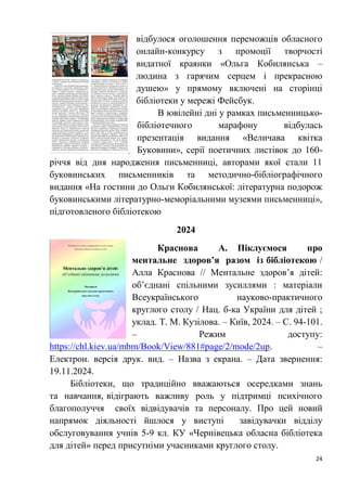 24
відбулося оголошення переможців обласного
онлайн-конкурсу з промоції творчості
видатної краянки «Ольга Кобилянська –
людина з гарячим серцем і прекрасною
душею» у прямому включені на сторінці
бібліотеки у мережі Фейсбук.
В ювілейні дні у рамках письменницько-
бібліотечного марафону відбулась
презентація видання «Величава квітка
Буковини», серії поетичних листівок до 160-
річчя від дня народження письменниці, авторами якої стали 11
буковинських письменників та методично-бібліографічного
видання «На гостини до Ольги Кобилянської: літературна подорож
буковинськими літературно-меморіальними музеями письменниці»,
підготовленого бібліотекою
2024
Краснова А. Піклуємося про
ментальне здоров’я разом із бібліотекою /
Алла Краснова // Ментальне здоров’я дітей:
об’єднані спільними зусиллями : матеріали
Всеукраїнського науково-практичного
круглого столу / Нац. б-ка України для дітей ;
уклад. Т. М. Кузілова. – Київ, 2024. – С. 94-101.
– Режим доступу:
https://chl.kiev.ua/mbm/Book/View/881#page/2/mode/2up. –
Електрон. версія друк. вид. – Назва з екрана. – Дата звернення:
19.11.2024.
Бібліотеки, що традиційно вважаються осередками знань
та навчання, відіграють важливу роль у підтримці психічного
благополуччя своїх відвідувачів та персоналу. Про цей новий
напрямок діяльності йшлося у виступі завідувачки відділу
обслуговування учнів 5-9 кл. КУ «Чернівецька обласна бібліотека
для дітей» перед присутніми учасниками круглого столу.
 