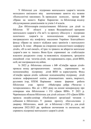 25
У бібліотеці для підтримки ментального здоров’я читачів
молодшого шкільного віку започатковано заняття під назвою
«Психологічні хвилинки». Їх проводили психолог, тренер БФ
«Право на захист» Каріне Карапетян та бібліотекар відділу
обслуговування дошкільників та учнів 1-4 класів.
Для бібліотекарів спеціалізованих бібліотек для дітей та
бібліотек ТГ області у межах Всеукраїнської програми
ментального здоров’я «Ти як?» та проєкту «Послуги з підтримки
психічного здоров’я та психосоціальна підтримка для
постраждалого від конфлікту населення України» Благодійного
фонду «Право на захист» відбувся цикл тренінгів з ментального
здоров’я. Їх теми: «Вправи на створення психологічного комфорту
дітей», «Я та мої емоції», «Стрес та тривога: як вберегти ментальне
здоров’я своє та інших». Вони були спрямовані на стабілізацію
власного ресурсного стану та можливість підтримати, зрозуміти
емоційний стан читачів-дітей, які переживають стрес, дітей ВПО,
осіб, які постраждали від війни.
Із 2022 р. бібліотека спільно з БФ «СпівДія заради дітей»
провела низку арттерапевтичних заходів, спрямованих на
психоемоційну підтримку дітей ВПО та користувачів. Фонд
«СпівДія заради дітей» здійснює психоемоційну підтримку дітей
шляхом неформальної освіти, різноманітних занять, творчості,
рухливих ігор, STEM. Порівняно новою формою роботи
бібліотеки став проєкт «Майстерка добра «Читаємо з
чотирилапими»». Він діє з 2021 року на основі меморандуму про
співпрацю між бібліотекою і ГО «Джем ШМ». У 2021 р.
Чернівецька обласна бібліотека для дітей спільно з ГО «Джем ШМ»
провела онлайн-семінар «Особливості організації читання з
собаками в бібліотеці». У рамках проєкту «Еко-альтанка у
дворику бібліотеки», який діє в бібліотеці з 2021 р., для дітей
впродовж 2022-2023 рр. пройшли екочитання та екозаходи, які
сприяють підтримці ментального здоров’я дітей.
 