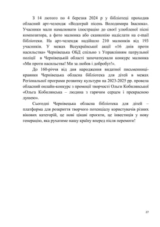 27
З 14 лютого по 4 березня 2024 р у бібліотеці проходив
обласний арт-челендж «Водограй пісень Володимира Івасюка».
Учасники мали намалювати ілюстрацію до своєї улюбленої пісні
композитора, а фото малюнка або сканкопію надіслати на е-mail
бібліотеки. На арт-челендж надійшло 210 малюнків від 193
учасників. У межах Всеукраїнської акції «16 днів проти
насильства» Чернівецька ОБД спільно з Управлінням патрульної
поліції в Чернівецькій області започаткували конкурс малюнка
«Ми проти насильства! Ми за любов і добробут!».
До 160-річчя від дня народження видатної письменниці-
краянки Чернівецька обласна бібліотека для дітей в межах
Регіональної програми розвитку культури на 2023-2025 рр. провела
обласний онлайн-конкурс з промоції творчості Ольги Кобилянської
«Ольга Кобилянська – людина з гарячим серцем і прекрасною
душею».
Сьогодні Чернівецька обласна бібліотека для дітей –
платформа для розкриття творчого потенціалу користувачів різних
вікових категорій, це нові цікаві проєкти, це інвестиція у нову
генерацію, яка рухатиме нашу країну вперед після перемоги!
 