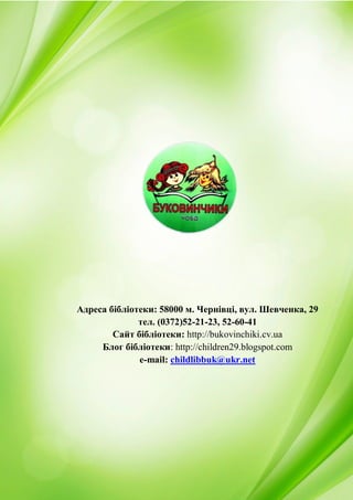 28
Адреса бібліотеки: 58000 м. Чернівці, вул. Шевченка, 29
тел. (0372)52-21-23, 52-60-41
Сайт бібліотеки: http://bukovinchiki.cv.ua
Блог бібліотеки: http://children29.blogspot.com
e-mail: childlibbuk@ukr.net
 