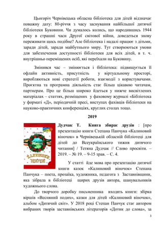 3
Цьогоріч Чернівецька обласна бібліотека для дітей відзначає
поважну дату: 80-річчя з часу заснування найбільшої дитячої
бібліотеки Буковини. Чи думалось колись, що народившись 1944
року в страшні часи Другої світової війни, доведеться знову
переживати щось подібне? Але бібліотека і надалі працює з дітьми,
заради дітей, заради майбутнього миру. Тут створюються умови
для забезпечення доступності бібліотеки для всіх дітей, в т. ч.
внутрішньо переміщених осіб, які переїхали на Буковину.
Змінився час – змінюється і бібліотека: підвищується її
офлайн активність, присутність у віртуальному просторі,
виробляються нові стратегії роботи, взаємодії з користувачами.
Проєктна та програмна діяльність стає більш цікавою читачам,
партнерам. Про це більш широко йдеться у нижче висвітлених
матеріалах – статтях, розміщених у фаховому журналі «Бібліотека
у форматі «Д», періодичній пресі, виступах фахівців бібліотеки на
науково-практичних конференціях, круглих столах тощо.
2019
Дудчак Т. Книга збирає друзів : [про
презентацію книги Степана Панчука «Калиновий
віночок» в Чернівецькій обласній бібліотеці для
дітей до Всеукраїнського тижня дитячого
читання] / Тетяна Дудчак // Слово просвіти. –
2019. – № 19. – 9-15 трав. – С. 4.
У статті йде мова про презентацію дитячої
книги казок «Калиновий віночок» Степана
Панчука – поета, прозаїка, художника, педагога з Заставнівщини,
яка зібрала в бібліотеці щирих друзів автора, шанувальників
художнього слова.
До творчого доробку письменника входять книги: збірка
віршів «Весняний подих», казки для дітей «Калиновий віночок»,
альбом «Дитячий світ». У 2018 році Степан Панчук стає автором
вибраних творів заставнівських літераторів «Дотик до слова», за
 