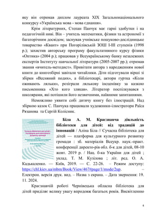 4
яку він отримав диплом лауреата ХІХ Загальнонаціонального
конкурсу «Українська мова - мова єднання».
Крім літературних, Степан Панчук має гарні здобутки і на
педагогічній ниві. Він – учитель математики, фізики та астрономії з
багаторічним досвідом; заснував учнівське пошуково-дослідницьке
товариство «Квант» при Погорілівській ЗОШ І-ІІІ ступенів (1998
р.); захистив авторську програму факультативного курсу фізики
«Оптика» (2004 р.); працював у Всеукраїнському банку незалежних
експертів Інституту навчальної літератури (2005-2007 рр.); отримав
звання «вчитель-методист». Привітати автора з народженням нової
книги до книгозбірні завітали читайлики. Діти підготували вірші зі
збірки «Весняний подих», а бібліотекарі, актори гуртка «Коли
оживають ляльки», розіграли лялькову інсценівку за казкою
письменника «Хто кого злякав». Літератор поспілкувався з
школярами, які потішили його незвичними, наївними запитаннями.
Неможливо уявити собі дитячу книгу без ілюстрацій. Над
збіркою казок С. Панчука працювали художники-ілюстратори Раїса
Рязанова та Сергій Колісник.
Біла А. М. Краєзнавча діяльність
бібліотеки для дітей: від традицій до
інновацій / Аліна Біла // Сучасна бібліотека для
дітей — платформа для культурного розвитку
громади : зб. матеріалів Всеукр. наук.-практ.
конференції директо-рів обл. б-к для дітей, 08-10
жовт. 2019 р. / Нац. б-ка України для дітей ;
уклад. Т. М. Кузілова ; літ. ред. О. А.
Кадькаленко. — Київ, 2019. — С. 22-26. – Режим доступу:
https://chl.kiev.ua/mbm/Book/View/467#page/1/mode/2up. –
Електрон. версія друк. вид. – Назва з екрана. – Дата звернення: 19.
11. 2024.
Краєзнавчій роботі Чернівецька обласна бібліотека для
дітей приділяє велику увагу впродовж багатьох років. Висвітленню
 