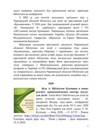 5
цього напрямку діяльності був присвячений виступ директора
бібліотеки на конференції.
З 2002 р. для читачів молодшого шкільного віку у
Чернівецькій обласній бібліотеці для дітей діє краєзнавчий клуб
«Буковинчики». У 2016 році був запроваджений цільовий проєкт
«Я – буковинець! Я – українець!», партнерами якого є ГО
«Об’єднання митців Буковини», Чернівецьке обласна організація
Національної спілки письменників України, обласне об’єднання
Всеукраїнського товариства «Просвіта» ім. Тараса Шевченка,
видавництва Буковини.
Важливою складовою краєзнавчої діяльності Чернівецької
обласної бібліотеки для дітей є електронна база даних
«Буковиніана», картотека «Чернівці і чернівчани», що містять
відомості про видатних діячів історії, науки, культури Буковини. У
краєзнавчій роботі бібліотеки тісно поєднується використання
традиційних та інноваційних форм. Вони простежуються через
тісну співпрацю з Шевченківською районною організацією
ветеранів м. Чернівці та ГО «Міжнародний фонд взаєморозуміння
та толерантність». Діяльність Чернівецької обласної бібліотеки для
дітей спрямована на якісні зміни, що відповідають потребам часу і
реалізуються з новим змістом.
2020
Біла А. Бібліотеки Буковини в нових
реаліях: урізноманітнення спектру послуг
для дітей / Аліна Біла // Бібліотека для дітей на
ринку сучасних культурних послуг : зб.
матеріалів Всеукр. наук.-практ. конференції
директорів обл. б-к для дітей, 10-11 лист. 2020
р. / Нац. б-ка України для дітей ; уклад. Т. М.
Кузілова. — Київ, 2020. — С. 67-72. – Режим
доступу: https://chl.kiev.ua/mbm/Book/View/608#page/1/mode/2up. –
Електрон. версія друк. вид. – Назва з екрана. – Дата звернення:
15.11.2024.
 