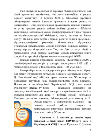 6
Свій виступ на конференції директор обласної бібліотеки для
дітей присвятила висвітленню діяльності книгозбірні в умовах
повного карантину. 17 березня 2020 р. бібліотеки перестали
обслуговувати читачів і почали працювати в нових умовах —
дистанційно. Перед бібліотечними працівниками постало питання:
як у не простих умовах роботи зробити діяльність бібліотек
ефективною. Заплановані заходи трансформувалися у пристосовані
до онлайн-популяризації бібліотеки, книги, читання та інших
послуг. Виникли нові форми і методи роботи: онлайн-презентації,
віртуально-довідкові розповіді, відеочитання, віртуально-
пізнавальні калейдоскопи, онлайн-конкурси, лялькові вистави у
запису, віртуальні зустрічі тощо. Так, до Дня захисту дітей в
Чернівецькій ОБД уперше відбулася онлайн-презентація книги
для дітей та про дітей «Буковинчики» на платформі ZOOM,
Постало питання проведення конкурсу «Книгоманія-2020» у
онлайн-форматі (цього річ у конкурсі взяло участь 1507 осіб у
Чернівецькій області, у ІІІ обласному етапі — 24 учасники).
Четвертий рік поспіль поєднує співпраця обласну книгозбірню
для дітей з Управлінням патрульної поліції в Чернівецькій області.
До Всесвітньої акції «16 днів проти насильства» бібліотекарі та
поліцейські запустили нову онлайн-платформу «Коло безпеки».
Новинкою в онлайн-роботі Чернівецької ОБД став новий
аудіопроєкт «Reised by books — вихований книжками» на
допомогу онлайн-школі, який записується працівниками поліції та
обласної книгозбірні для дітей. У форматі онлайн проходили
Тиждень дитячого читання, Міжнародний день захисту дітей.
Онлайн-послуги у книгозбірнях Буковини – це
початок великої роботи із запуску та
випробування практикою інноваційних підходів
до якісних змін у бібліотеках.
Краснова А. З книгою до читача через
соціальні мережі: реалії COVID-ного часу в
Чернівецькій ОБД / Алла Краснова // Сучасна
 