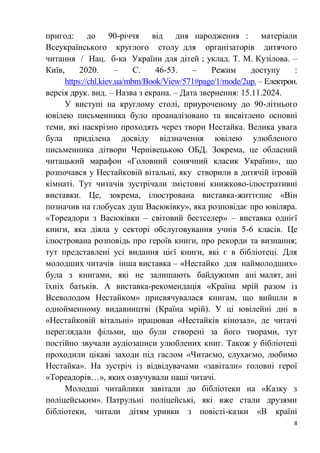 8
пригод: до 90-річчя від дня народження : матеріали
Всеукраїнського круглого столу для організаторів дитячого
читання / Нац. б-ка України для дітей ; уклад. Т. М. Кузілова. –
Київ, 2020. – С. 46-53. – Режим доступу :
https://chl.kiev.ua/mbm/Book/View/571#page/1/mode/2up. – Електрон.
версія друк. вид. – Назва з екрана. – Дата звернення: 15.11.2024.
У виступі на круглому столі, приуроченому до 90-літнього
ювілею письменника було проаналізовано та висвітлено основні
теми, які наскрізно проходять через твори Нестайка. Велика увага
була приділена досвіду відзначення ювілею улюбленого
письменника дітвори Чернівецькою ОБД. Зокрема, це обласний
читацький марафон «Головний сонячний класик України», що
розпочався у Нестайковій вітальні, яку створили в дитячій ігровій
кімнаті. Тут читачів зустрічали змістовні книжково-ілюстративні
виставки. Це, зокрема, ілюстрована виставка-життєпис «Він
позначив на глобусах душ Васюківку», яка розповідає про ювіляра.
«Тореадори з Васюківки – світовий бестселер» – виставка однієї
книги, яка діяла у секторі обслуговування учнів 5-6 класів. Це
ілюстрована розповідь про героїв книги, про рекорди та визнання;
тут представлені усі видання цієї книги, які є в бібліотеці. Для
молодших читачів інша виставка – «Нестайко для наймолодших»
була з книгами, які не залишають байдужими ані малят, ані
їхніх батьків. А виставка-рекомендація «Країна мрій разом із
Всеволодом Нестайком» присвячувалася книгам, що вийшли в
однойменному видавництві (Країна мрій). У ці ювілейні дні в
«Нестайковій вітальні» працював «Нестайків кінозал», де читачі
переглядали фільми, що були створені за його творами, тут
постійно звучали аудіозаписи улюблених книг. Також у бібліотеці
проходили цікаві заходи під гаслом «Читаємо, слухаємо, любимо
Нестайка». На зустріч із відвідувачами «завітали» головні герої
«Тореадорів…», яких озвучували наші читачі.
Молодші читайлики завітали до бібліотеки на «Казку з
поліцейським». Патрульні поліцейські, які вже стали друзями
бібліотеки, читали дітям уривки з повісті-казки «В країні
 