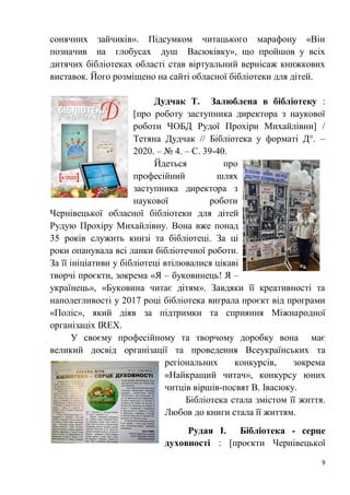 9
сонячних зайчиків». Підсумком читацького марафону «Він
позначив на глобусах душ Васюківку», що пройшов у всіх
дитячих бібліотеках області став віртуальний вернісаж книжкових
виставок. Його розміщено на сайті обласної бібліотеки для дітей.
Дудчак Т. Залюблена в бібліотеку :
[про роботу заступника директора з наукової
роботи ЧОБД Рудої Прохіри Михайлівни] /
Тетяна Дудчак // Бібліотека у форматі Д°. –
2020. – № 4. – С. 39-40.
Йдеться про
професійний шлях
заступника директора з
наукової роботи
Чернівецької обласної бібліотеки для дітей
Рудую Прохіру Михайлівну. Вона вже понад
35 років служить книзі та бібліотеці. За ці
роки опанувала всі ланки бібліотечної роботи.
За її ініціативи у бібліотеці втілювалися цікаві
творчі проєкти, зокрема «Я – буковинець! Я –
українець», «Буковина читає дітям». Завдяки її креативності та
наполегливості у 2017 році бібліотека виграла проєкт від програми
«Поліс», який діяв за підтримки та сприяння Міжнародної
організаціх IREX.
У своєму професійному та творчому доробку вона має
великий досвід організації та проведення Всеукраїнських та
регіональних конкурсів, зокрема
«Найкращий читач», конкурсу юних
читців віршів-посвят В. Івасюку.
Бібліотека стала змістом її життя.
Любов до книги стала її життям.
Рудая І. Бібліотека - серце
духовності : [проєкти Чернівецької
 