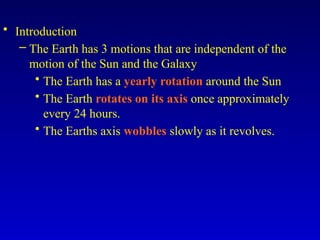 • Introduction
– The Earth has 3 motions that are independent of the
motion of the Sun and the Galaxy
• The Earth has a yearly rotation around the Sun
• The Earth rotates on its axis once approximately
every 24 hours.
• The Earths axis wobbles slowly as it revolves.
 