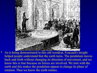 • As is being demonstrated in this old woodcut, Foucault's insight
helped people understand that the earth turns. The pendulum moves
back and forth without changing its direction of movement, and we
know this is true because no forces are involved. We turn with the
earth and this makes the pendulum appear to change its plane of
rotation. Thus we know the earth rotates.
 