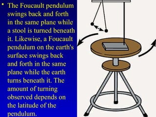 • The Foucault pendulum
swings back and forth
in the same plane while
a stool is turned beneath
it. Likewise, a Foucault
pendulum on the earth's
surface swings back
and forth in the same
plane while the earth
turns beneath it. The
amount of turning
observed depends on
the latitude of the
pendulum.
 