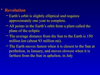 • Revolution
– Earth’s orbit is slightly elliptical and requires
approximately one year to complete.
– All points in the Earth’s orbit form a plant called the
plane of the ecliptic
– The average distance from the Sun to the Earth is 150
million km (about 93 million mi).
– The Earth moves fastest when it is closest to the Sun at
perihelion, in January, and moves slowest when it is
farthest from the Sun in aphelion, in July
 