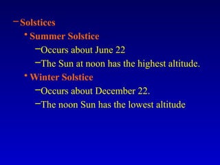 –Solstices
• Summer Solstice
–Occurs about June 22
–The Sun at noon has the highest altitude.
• Winter Solstice
–Occurs about December 22.
–The noon Sun has the lowest altitude
 