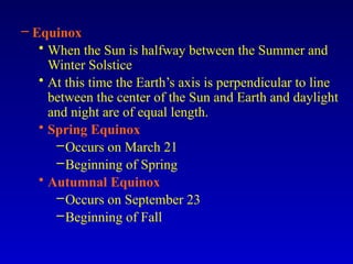 – Equinox
• When the Sun is halfway between the Summer and
Winter Solstice
• At this time the Earth’s axis is perpendicular to line
between the center of the Sun and Earth and daylight
and night are of equal length.
• Spring Equinox
–Occurs on March 21
–Beginning of Spring
• Autumnal Equinox
–Occurs on September 23
–Beginning of Fall
 