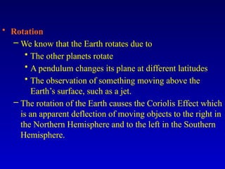 • Rotation
– We know that the Earth rotates due to
• The other planets rotate
• A pendulum changes its plane at different latitudes
• The observation of something moving above the
Earth’s surface, such as a jet.
– The rotation of the Earth causes the Coriolis Effect which
is an apparent deflection of moving objects to the right in
the Northern Hemisphere and to the left in the Southern
Hemisphere.
 
