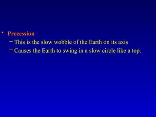 • Precession
– This is the slow wobble of the Earth on its axis
– Causes the Earth to swing in a slow circle like a top.
 