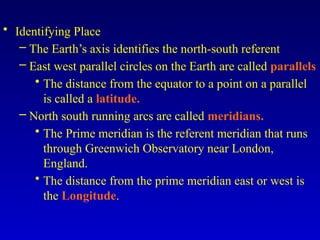 • Identifying Place
– The Earth’s axis identifies the north-south referent
– East west parallel circles on the Earth are called parallels
• The distance from the equator to a point on a parallel
is called a latitude.
– North south running arcs are called meridians.
• The Prime meridian is the referent meridian that runs
through Greenwich Observatory near London,
England.
• The distance from the prime meridian east or west is
the Longitude.
 