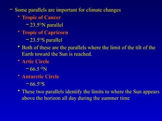 – Some parallels are important for climate changes
• Tropic of Cancer
– 23.5O
N parallel
• Tropic of Capricorn
– 23.5O
S parallel
• Both of these are the parallels where the limit of the tilt of the
Earth toward the Sun is reached.
• Artic Circle
– 66.5 O
N
• Antarctic Circle
– 66.5O
S
• These two parallels identify the limits to where the Sun appears
above the horizon all day during the summer time
 