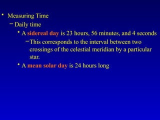 • Measuring Time
– Daily time
• A sidereal day is 23 hours, 56 minutes, and 4 seconds
–This corresponds to the interval between two
crossings of the celestial meridian by a particular
star.
• A mean solar day is 24 hours long
 