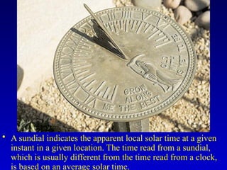 • A sundial indicates the apparent local solar time at a given
instant in a given location. The time read from a sundial,
which is usually different from the time read from a clock,
is based on an average solar time.
 