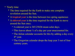 – Yearly time
• The time required for the Earth to make one complete
revolution around the Sun.
• A tropical year is the time between two spring equinoxes
• A sidereal year is the time required for the Earth to move
around the Sun once.
– A sidereal year is 365.25636 mean solar days.
– This leaves about ¼ of a day per year unaccounted for.
– The Julian calendar accounts for this by adding a day every
4th
year.
– The Gregorian calendar drops the leap year 3 out of four
century years.
 
