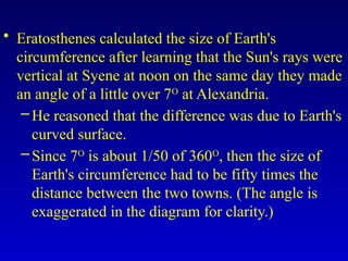 • Eratosthenes calculated the size of Earth's
circumference after learning that the Sun's rays were
vertical at Syene at noon on the same day they made
an angle of a little over 7O
at Alexandria.
–He reasoned that the difference was due to Earth's
curved surface.
–Since 7O
is about 1/50 of 360O
, then the size of
Earth's circumference had to be fifty times the
distance between the two towns. (The angle is
exaggerated in the diagram for clarity.)
 