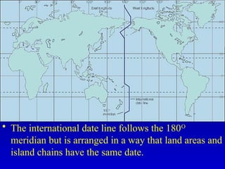 • The international date line follows the 180O
meridian but is arranged in a way that land areas and
island chains have the same date.
 