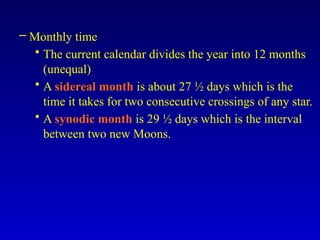 – Monthly time
• The current calendar divides the year into 12 months
(unequal)
• A sidereal month is about 27 ½ days which is the
time it takes for two consecutive crossings of any star.
• A synodic month is 29 ½ days which is the interval
between two new Moons.
 