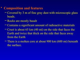 • Composition and features
– Covered by 3 m of fine gray dust with microscopic glass
beads.
– Rocks are mostly basalt
– Contains a significant amount of radioactive materials
– Crust is about 65 km (40 mi) on the side that faces the
Earth and twice that thick on the side that faces away
from the Earth
– There is a molten core at about 900 km (600 mi) beneath
the surface.
 