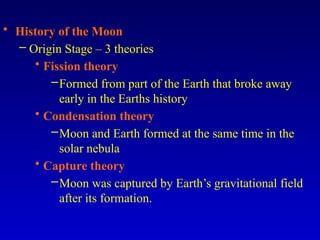 • History of the Moon
– Origin Stage – 3 theories
• Fission theory
–Formed from part of the Earth that broke away
early in the Earths history
• Condensation theory
–Moon and Earth formed at the same time in the
solar nebula
• Capture theory
–Moon was captured by Earth’s gravitational field
after its formation.
 