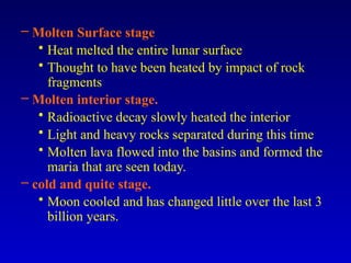 – Molten Surface stage
• Heat melted the entire lunar surface
• Thought to have been heated by impact of rock
fragments
– Molten interior stage.
• Radioactive decay slowly heated the interior
• Light and heavy rocks separated during this time
• Molten lava flowed into the basins and formed the
maria that are seen today.
– cold and quite stage.
• Moon cooled and has changed little over the last 3
billion years.
 