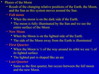 • Phases of the Moon
– Result of the changing relative positions of the Earth, the Moon,
and the Sun as this system moves around the Sun.
– Full moon
• When the moon is on the dark side if the Earth.
• The moon is fully illuminated by the Sun and we see the
entire surface of the Moon
– New Moon
• When the Moon is on the lighted side of the Earth.
• The side of the Moon away from the Earth is illuminated
– First Quarter
• When the Moon is ¼ of the way around its orbit we see ½ of
its lighted surface
• The lighted part is shaped like an arc
– Last Quarter
• Same as the first quarter, but occurs between the full moon
and the new Moon.
 