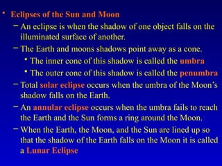 • Eclipses of the Sun and Moon
– An eclipse is when the shadow of one object falls on the
illuminated surface of another.
– The Earth and moons shadows point away as a cone.
• The inner cone of this shadow is called the umbra
• The outer cone of this shadow is called the penumbra
– Total solar eclipse occurs when the umbra of the Moon’s
shadow falls on the Earth.
– An annular eclipse occurs when the umbra fails to reach
the Earth and the Sun forms a ring around the Moon.
– When the Earth, the Moon, and the Sun are lined up so
that the shadow of the Earth falls on the Moon it is called
a Lunar Eclipse
 