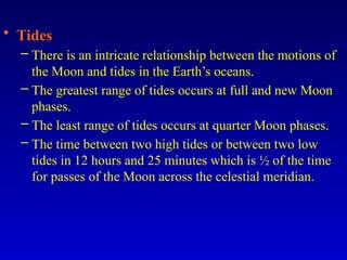 • Tides
– There is an intricate relationship between the motions of
the Moon and tides in the Earth’s oceans.
– The greatest range of tides occurs at full and new Moon
phases.
– The least range of tides occurs at quarter Moon phases.
– The time between two high tides or between two low
tides in 12 hours and 25 minutes which is ½ of the time
for passes of the Moon across the celestial meridian.
 