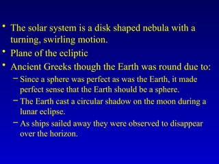 • The solar system is a disk shaped nebula with a
turning, swirling motion.
• Plane of the ecliptic
• Ancient Greeks though the Earth was round due to:
– Since a sphere was perfect as was the Earth, it made
perfect sense that the Earth should be a sphere.
– The Earth cast a circular shadow on the moon during a
lunar eclipse.
– As ships sailed away they were observed to disappear
over the horizon.
 